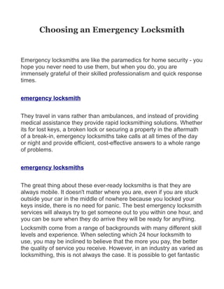 Choosing an Emergency Locksmith


Emergency locksmiths are like the paramedics for home security - you
hope you never need to use them, but when you do, you are
immensely grateful of their skilled professionalism and quick response
times.


emergency locksmith


They travel in vans rather than ambulances, and instead of providing
medical assistance they provide rapid locksmithing solutions. Whether
its for lost keys, a broken lock or securing a property in the aftermath
of a break-in, emergency locksmiths take calls at all times of the day
or night and provide efficient, cost-effective answers to a whole range
of problems.


emergency locksmiths


The great thing about these ever-ready locksmiths is that they are
always mobile. It doesn't matter where you are, even if you are stuck
outside your car in the middle of nowhere because you locked your
keys inside, there is no need for panic. The best emergency locksmith
services will always try to get someone out to you within one hour, and
you can be sure when they do arrive they will be ready for anything.
Locksmith come from a range of backgrounds with many different skill
levels and experience. When selecting which 24 hour locksmith to
use, you may be inclined to believe that the more you pay, the better
the quality of service you receive. However, in an industry as varied as
locksmithing, this is not always the case. It is possible to get fantastic
 