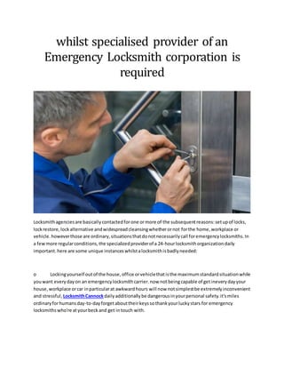 whilst specialised provider of an
Emergency Locksmith corporation is
required
Locksmithagenciesare basicallycontactedforone ormore of the subsequentreasons:setupof locks,
lockrestore,lockalternative andwidespreadcleansingwhetherornot forthe home,workplace or
vehicle.howeverthose are ordinary,situationsthatdonotnecessarilycall foremergencylocksmiths.In
a fewmore regularconditions,the specializedproviderof a 24-hourlocksmithorganizationdaily
important.here are some unique instanceswhilstalocksmithisbadlyneeded:
o Lockingyourself outof the house,office orvehiclethatisthe maximumstandardsituationwhile
youwant everydayon an emergencylocksmithcarrier.now notbeingcapable of getineverydayyour
house,workplace orcar inparticularat awkwardhours will now notsimplestbe extremelyinconvenient
and stressful, LocksmithCannockdailyadditionallybe dangerousinyourpersonal safety.it'smiles
ordinaryforhumansday-to-dayforgetabouttheirkeyssothankyourluckystars for emergency
locksmithswho're atyourbeckand get intouch with.
 