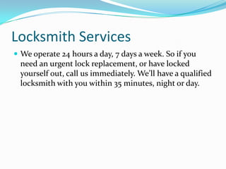 Locksmith Services
 We operate 24 hours a day, 7 days a week. So if you
need an urgent lock replacement, or have locked
yourself out, call us immediately. We’ll have a qualified
locksmith with you within 35 minutes, night or day.
 