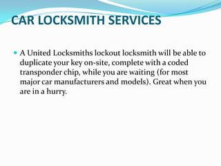CAR LOCKSMITH SERVICES
 A United Locksmiths lockout locksmith will be able to
duplicate your key on-site, complete with a coded
transponder chip, while you are waiting (for most
major car manufacturers and models). Great when you
are in a hurry.
 