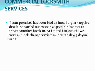 COMMERCIAL LOCKSMITH
SERVICES
 If your premises has been broken into, burglary repairs
should be carried out as soon as possible in order to
prevent another break in. At United Locksmiths we
carry out lock change services 24 hours a day, 7 days a
week.
 