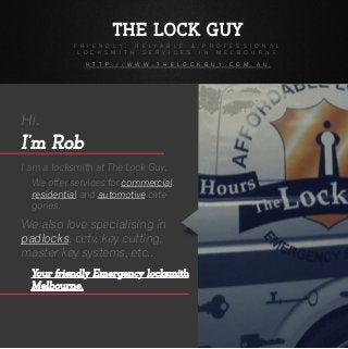 THE LOCK GUY
F R I E N D L Y , R E L I A B L E & P R O F E S S I O N A L
L O C K S M I T H S E R V I C E S I N M E L B O U R N E
H T T P : / / W W W . T H E L O C K G U Y . C O M . A U
Hi.
I’m Rob
I am a locksmith at The Lock Guy.
We offer services for commercial,
residential and automotive cate-
gories.
We also love specialising in
padlocks, cctv, key cutting,
master key systems, etc..
Your friendly Emergency locksmith
Melbourne.
 