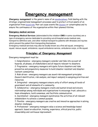 Emergency management
Emergency management is the generic name of an interdisciplinary field dealing with the
strategic organizational management processes used to protect critical assets of an
organization from hazard risks that can cause events like disasters or catastrophes and to
ensure the continuance of the organization within their planned lifetime.
Emergency medical services
Emergency Medical Services (abbreviated to the initialism EMS in some countries) are a
type of emergency service dedicated to providing out-of-hospital acute medical care,
transport to definitive care, and other medical transport to patients with illnesses and injuries
which prevent the patient from transporting themselves.
Emergency medical services may also be locally known as a first aid squad, emergency
squad, rescue squad, ambulance, squad ambulance service, ambulance corps, or life squad.
Principles of Emergency Management
Emergency management must be:
1. Comprehensive – emergency managers consider and take into account all
hazards, all phases, all stakeholders and all impacts relevant to disasters.
2. Progressive – emergency managers anticipate future disasters and take
preventive and preparatory measures to build disaster-resistant and disaster-
resilient communities.
3. Risk-driven – emergency managers use sound risk management principles
(hazard identification, risk analysis, and impact analysis) in assigning priorities and
resources.
4. Integrated – emergency managers ensure unity of effort among all levels of
government and all elements of a community.
5. Collaborative – emergency managers create and sustain broad and sincere
relationships among individuals and organizations to encourage trust, advocate a
team atmosphere, build consensus, and facilitate communication.
6. Coordinated – emergency managers synchronize the activities of all relevant
stakeholders to achieve a common purpose.
7. Flexible – emergency managers use creative and innovative approaches in solving
disaster challenges.
8. Professional – emergency managers value a science and knowledge-based
approach; based on education, training, experience, ethical practice, public
stewardship and continuous improvement.
 