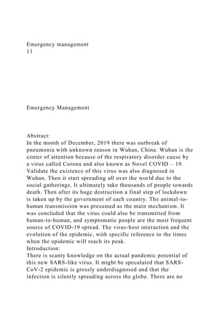 Emergency management
11
Emergency Management
Abstract:
In the month of December, 2019 there was outbreak of
pneumonia with unknown reason in Wuhan, China. Wuhan is the
center of attention because of the respiratory disorder cause by
a virus called Corona and also known as Novel COVID – 19.
Validate the existence of this virus was also diagnosed in
Wuhan. Then it start spreading all over the world due to the
social gatherings. It ultimately take thousands of people towards
death. Then after its huge destruction a final step of lockdown
is taken up by the government of each country. The animal-to-
human transmission was presumed as the main mechanism. It
was concluded that the virus could also be transmitted from
human-to-human, and symptomatic people are the most frequent
source of COVID-19 spread. The virus-host interaction and the
evolution of the epidemic, with specific reference to the times
when the epidemic will reach its peak.
Introduction:
There is scanty knowledge on the actual pandemic potential of
this new SARS-like virus. It might be speculated that SARS-
CoV-2 epidemic is grossly underdiagnosed and that the
infection is silently spreading across the globe. There are no
 