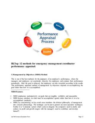 Job Performance Evaluation Form Page 12
III.Top 12 methods for emergency management coordinator
performance appraisal:
1.Management by Objectives (MBO) Method
This is one of the best methods for the judgment of an employee's performance, where the
managers and employees set a particular objective for employees and evaluate their performance
periodically. After the goal is achieved, the employees are also rewarded according to the results.
This performance appraisal method of management by objectives depends on accomplishing the
goal rather than how it is accomplished.
-----------------------------
MBO Features
 MBO emphasizes participatively set goals that are tangible, verifiable and measurable.
 MBO focuses attention on what must be accomplished (goals) rather than how it is to be
accomplished (methods).
 MBO, by concentrating on key result areas translates the abstract philosophy of management
into concrete phraseology. The technique can be put to general use (non-specialist technique).
Further it is “a dynamic system which seeks to integrate the company's need to clarify and
achieve its profit and growth targets with the manager's need to contribute and develop
himself”.
 