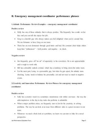 Job Performance Evaluation Form Page 8
II. Emergency management coordinator performance phrases
1.Attitude Performance Review Examples – emergency management coordinator
Positive review
 Holly has one of those attitudes that is always positive. She frequently has a smile on her
face and you can tell she enjoys her job.
 Greg is a cheerful guy who always makes you feel delighted when you’re around him.
We are fortunate to have Greg on our team.
 Thom has an even demeanor through good times and bad. His constant cheer helps others
keep their “enthusiasm” – both positive and negative – in check.
Negative review
 Jim frequently gives off “an air” of superiority to his coworkers. He is not approachable
and is rough to work with.
 Bill has a dreadful outlook at times which has a tendency to bring down the entire team.
 For the most part, Lenny is a personable guy, but when he gets upset, his attitude turns
shocking. Lenny needs to balance his personality out and not react so much to negative
events.
2.Creativity and Innovation Performance Review Phrases for emergency management
coordinator
Positive review
 Sally has a creative touch in a sometimes monotonous role within our team – the way she
adds inspiration to the day to day tasks she performs is admirable.
 When a major problem arises, we frequently turn to Jon for his creativity in solving
problems. The way he can look at an issue from different sides is a great resource to our
team.
 Whenever we need a fresh look at a problem, we know we can turn to Julia for a novel
perspective.
 
