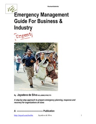 Humantalents




Emergency Management
Guide For Business &
Industry




By   Jayadeva de Silva M.Sc,MBIM,FIPM,FITD
A step-by-step approach to prepare emergency planning, response and
recovery for organizations all sizes


A -------------------------------------- Publication
http://tinyurl.com/6w68n       Jayadeva de Silva                      1
 