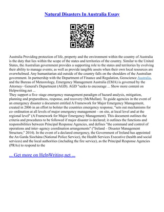 Natural Disasters In Australia Essay
Australia Providing protection of life, property and the environment within the country of Australia
is the duty that lies within the scope of the states and territories of the country. Similar to the United
States, the Australian government provides a supporting role to the states and territories by evolving
their ability to manage events; as well as provide tangible assets when their own local resources are
overwhelmed. Any humanitarian aid outside of the country falls on the shoulders of the Australian
government. In partnership with the Department of Finance and Regulation, Geoscience Australia,
and the Bureau of Meteorology, Emergency Management Australia (EMA) is governed by the
Attorney– General's Department (AGD). AGD "seeks to encourage ... Show more content on
Helpwriting.net ...
They support a five–stage emergency management paradigm of hazard analysis, mitigation,
planning and preparedness, response, and recovery (McMullan). To guide agencies in the event of
an emergency disaster a document entitled A Framework for Major Emergency Management,
created in 2006 in an effort to bolster the countries emergency response, "sets out mechanisms for
co–ordination at all levels of major emergency management – on site, at local level and at the
regional level" (A Framework for Major Emergency Management). This document outlines the
criteria and procedures to be followed if major disaster is declared; it outlines the functions and
responsibilities between Principal Response Agencies, and defines "the command and control of
operations and inter–agency coordination arrangements" ("Ireland – Disaster Management
Structure," 2014). In the event of a declared emergency, the Government of Ireland has appointed
the An Garda Síochána (National Police Service), the Health Services Executive (health and social
services) and the local authorities (including the fire service), as the Principal Response Agencies
(PRAs) to respond to the
... Get more on HelpWriting.net ...
 