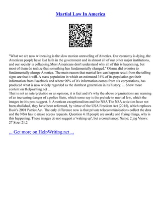 Martial Law In America
''What we are now witnessing is the slow motion unraveling of America. Our economy is dying, the
American people have lost faith in the government and in almost all of our other major institutions,
and our society is collapsing.Most Americans don't understand why all of this is happening, but
most of them do realize that something has fundamentally changed.'' Obama did promise to
fundamentally change America. The main reason that martial law can happen result from the telling
signs are that it will. A mass population in which an estimated 34% of its population get their
information from Facebook and where 90% of it's information comes from six corporations, has
produced what is now widely regarded as the dumbest generation in its history. ... Show more
content on Helpwriting.net ...
That is not an interpretation or an opinion, it is fact and it's why the above organisations are warning
of an increasing danger of a police State, which some say is the prelude to martial law, which the
images in this post suggest. 6. American exceptionalism and the NSA The NSA activities have not
been abolished, they have been reformed, by virtue of the USA Freedom Act (2015), which replaces
Bush's 2001 Patriot Act. The only difference now is that private telecommunications collect the data
and the NSA has to make access requests. Question 4. If people are awake and fixing things, why is
this happening. These images do not suggest a 'waking up', but a compliance. Name: 2.jpg Views:
27 Size: 21.2
... Get more on HelpWriting.net ...
 