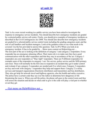 p1 unit 14
Task 1a As a new recruit working in a public service you have been asked to investigate the
response to emergency service incidents. You should describe how emergency incidents are graded
by a selected public service call centre. Firstly, you should give examples of emergency incidents as
described in the Civil Contingencies Act 2004. You should also describe how emergency incidents
are graded for a selected public service control room including the grading categories used, and the
role of call handlers and incident managers. Look at the guidance notes to see what needs to be
covered. Use the box provided to answer this question. Task 1a (P1) When you look at an
emergency incident. It has to be graded by ... Show more content on Helpwriting.net ...
The next part of the act is looking at the definition of category 1 and category 2 responders. Every
responder has an emergency planning officer. Their main role is to make sure they have good
communication with the other responders and that they stay in accordance of the act. Category 1
responders are core responders or "blue–light" responders. There are 9 different responders for
example some of the responders in category 1 are: fire service, police service and the NHS primary
care trust. These will normally be the first ones to respond to an incident they get it under control
and evaluate if any category 2 responders are needed and if so which ones. Category 2 responders
are key and work with category 1 responders they help and support them. Category 2 is utility
services and transport organizations Electricity distributors and transmitters and Gas distributors.
They also get help for network travel and highway agencies, also the health and safety executive.
The police have a certain code they use over the radios to determine how dangerous or life
threatening the issue is. When you call the police, the phone call goes to the control room and they
will assess the situation and decide on what code to give it the code will play a vital part in whether
or not they get
... Get more on HelpWriting.net ...
 