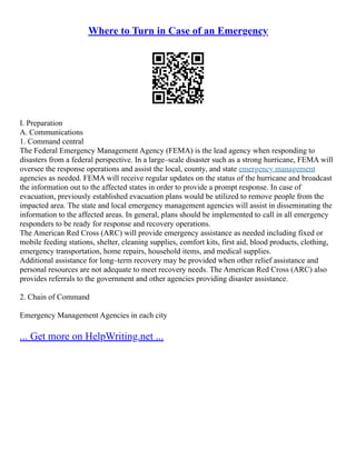 Where to Turn in Case of an Emergency
I. Preparation
A. Communications
1. Command central
The Federal Emergency Management Agency (FEMA) is the lead agency when responding to
disasters from a federal perspective. In a large–scale disaster such as a strong hurricane, FEMA will
oversee the response operations and assist the local, county, and state emergency management
agencies as needed. FEMA will receive regular updates on the status of the hurricane and broadcast
the information out to the affected states in order to provide a prompt response. In case of
evacuation, previously established evacuation plans would be utilized to remove people from the
impacted area. The state and local emergency management agencies will assist in disseminating the
information to the affected areas. In general, plans should be implemented to call in all emergency
responders to be ready for response and recovery operations.
The American Red Cross (ARC) will provide emergency assistance as needed including fixed or
mobile feeding stations, shelter, cleaning supplies, comfort kits, first aid, blood products, clothing,
emergency transportation, home repairs, household items, and medical supplies.
Additional assistance for long–term recovery may be provided when other relief assistance and
personal resources are not adequate to meet recovery needs. The American Red Cross (ARC) also
provides referrals to the government and other agencies providing disaster assistance.
2. Chain of Command
Emergency Management Agencies in each city
... Get more on HelpWriting.net ...
 