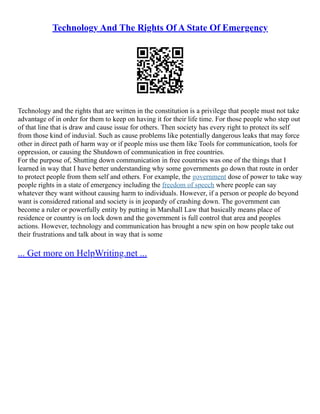 Technology And The Rights Of A State Of Emergency
Technology and the rights that are written in the constitution is a privilege that people must not take
advantage of in order for them to keep on having it for their life time. For those people who step out
of that line that is draw and cause issue for others. Then society has every right to protect its self
from those kind of induvial. Such as cause problems like potentially dangerous leaks that may force
other in direct path of harm way or if people miss use them like Tools for communication, tools for
oppression, or causing the Shutdown of communication in free countries.
For the purpose of, Shutting down communication in free countries was one of the things that I
learned in way that I have better understanding why some governments go down that route in order
to protect people from them self and others. For example, the government dose of power to take way
people rights in a state of emergency including the freedom of speech where people can say
whatever they want without causing harm to individuals. However, if a person or people do beyond
want is considered rational and society is in jeopardy of crashing down. The government can
become a ruler or powerfully entity by putting in Marshall Law that basically means place of
residence or country is on lock down and the government is full control that area and peoples
actions. However, technology and communication has brought a new spin on how people take out
their frustrations and talk about in way that is some
... Get more on HelpWriting.net ...
 