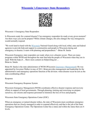 Wisconsin 's Emergency State Responders
Wisconsin 's Emergency State Responders
Is Wisconsin ready for a natural disaster? Can emergency responders be ready at any given moment?
Are there ways you can be prepare? While climate changes, this also changes the way emergencies
would normally respond.
"We work hand in hand with the Wisconsin National Guard along with local, tribal, state and federal
agencies to provide help and support to communities and people in Wisconsin during and
emergency or disaster, it starts with planning and preparedness." –Brian M. Satula
Wisconsin Emergency state responders are ready when ever a disaster occurs. There are many
programs within WEM and throughout the state that help the people of Wisconsin when they are in
need. With the help of ... Show more content on Helpwriting.net ...
Brian m. Satula
Brian M. Satula is the state administrator of WEM (Wisconsin Emergency Management). He was
appointed by Governor Walker in may of 2011. Brian provides management and leadership for the
administrative and emergency operations function of the division. when disaster occur he acts as the
state coordinating officer
Response
Wisconsin Emergency Response System
Wisconsin Emergency Management (WEM) coordinates effective disaster response and recovery
efforts in support of local governments. Through planning, training and exercising we prepare
ourselves, our citizens and response personnel to minimize the loss of lives and property.
Wisconsin State Emergency Operations Center (EOC)
When an emergency or natural disaster strikes, the state of Wisconsin must coordinate emergency
operations that are closely managed in order to respond effectively and that is the job of the State
Emergency Operations Center. The Operations Center has a status and within the status there are 4
levels.
 