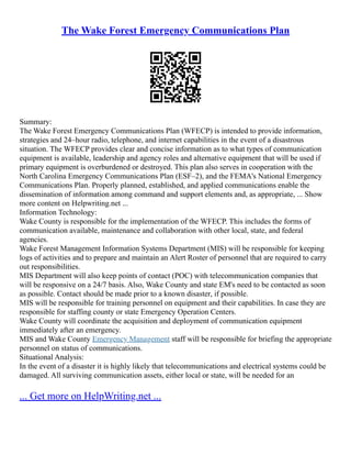 The Wake Forest Emergency Communications Plan
Summary:
The Wake Forest Emergency Communications Plan (WFECP) is intended to provide information,
strategies and 24–hour radio, telephone, and internet capabilities in the event of a disastrous
situation. The WFECP provides clear and concise information as to what types of communication
equipment is available, leadership and agency roles and alternative equipment that will be used if
primary equipment is overburdened or destroyed. This plan also serves in cooperation with the
North Carolina Emergency Communications Plan (ESF–2), and the FEMA's National Emergency
Communications Plan. Properly planned, established, and applied communications enable the
dissemination of information among command and support elements and, as appropriate, ... Show
more content on Helpwriting.net ...
Information Technology:
Wake County is responsible for the implementation of the WFECP. This includes the forms of
communication available, maintenance and collaboration with other local, state, and federal
agencies.
Wake Forest Management Information Systems Department (MIS) will be responsible for keeping
logs of activities and to prepare and maintain an Alert Roster of personnel that are required to carry
out responsibilities.
MIS Department will also keep points of contact (POC) with telecommunication companies that
will be responsive on a 24/7 basis. Also, Wake County and state EM's need to be contacted as soon
as possible. Contact should be made prior to a known disaster, if possible.
MIS will be responsible for training personnel on equipment and their capabilities. In case they are
responsible for staffing county or state Emergency Operation Centers.
Wake County will coordinate the acquisition and deployment of communication equipment
immediately after an emergency.
MIS and Wake County Emergency Management staff will be responsible for briefing the appropriate
personnel on status of communications.
Situational Analysis:
In the event of a disaster it is highly likely that telecommunications and electrical systems could be
damaged. All surviving communication assets, either local or state, will be needed for an
... Get more on HelpWriting.net ...
 