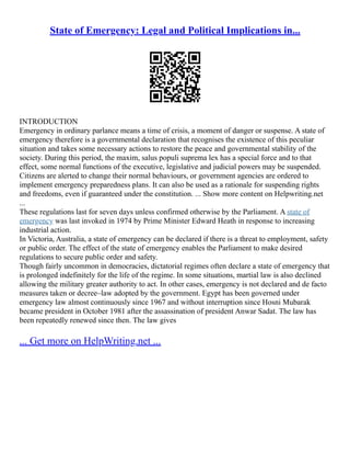 State of Emergency: Legal and Political Implications in...
INTRODUCTION
Emergency in ordinary parlance means a time of crisis, a moment of danger or suspense. A state of
emergency therefore is a governmental declaration that recognises the existence of this peculiar
situation and takes some necessary actions to restore the peace and governmental stability of the
society. During this period, the maxim, salus populi suprema lex has a special force and to that
effect, some normal functions of the executive, legislative and judicial powers may be suspended.
Citizens are alerted to change their normal behaviours, or government agencies are ordered to
implement emergency preparedness plans. It can also be used as a rationale for suspending rights
and freedoms, even if guaranteed under the constitution. ... Show more content on Helpwriting.net
...
These regulations last for seven days unless confirmed otherwise by the Parliament. A state of
emergency was last invoked in 1974 by Prime Minister Edward Heath in response to increasing
industrial action.
In Victoria, Australia, a state of emergency can be declared if there is a threat to employment, safety
or public order. The effect of the state of emergency enables the Parliament to make desired
regulations to secure public order and safety.
Though fairly uncommon in democracies, dictatorial regimes often declare a state of emergency that
is prolonged indefinitely for the life of the regime. In some situations, martial law is also declined
allowing the military greater authority to act. In other cases, emergency is not declared and de facto
measures taken or decree–law adopted by the government. Egypt has been governed under
emergency law almost continuously since 1967 and without interruption since Hosni Mubarak
became president in October 1981 after the assassination of president Anwar Sadat. The law has
been repeatedly renewed since then. The law gives
... Get more on HelpWriting.net ...
 