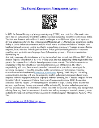The Federal Emergency Management Agency
In 1979 the Federal Emergency Management Agency (FEMA) was created to offer services the
states had not substantially invested in and the consumer market had not offered (Moynihan, 2013).
The idea was that on a national level it would be cheaper to establish one higher level agency to
develop expertise on how to deal with disasters (Moynihan, 2013). Our national government has the
ability to create and enforce common policies which would avoid the confusion of multiple state,
local and national agencies coming together to respond in an emergency. To create a more effective
response, local, state and federal agencies should follow policies that in general have the same
guidelines and speak the same language; hopefully creating greater ... Show more content on
Helpwriting.net ...
And lastly, recovery after the disaster to bring the area back to a normal state (Shover, 2007). Each
disaster response should start at the local or state level, and then depending on the magnitude it may
grow to the response level only the federal government can provide. The initial response to an
emergency by the state should deal with the emergency needs of the public. The State's
responsibility will be to focus around control of communication procedures; warning of the
upcoming emergency if possible, providing public information, any information regarding
evacuations and shelter (Federal Emergency Management Agency, 1996). Beyond controlling
communication, the state will also be responsible to alert and dispatch the required emergency
response teams to engage in protection of people and their property, and if needed a request for aid
from the Federal Government (Federal Emergency Management Agency, 1996). Requesting
assistance from the Federal Government requires a number of steps. Usually after a disaster has
occurred a preliminary damage assessment will be submitted by the state and other agencies to
provide an assessment of the number of victims caused by the disaster, how many may be injured or
missing, how may have been evacuated from the area and any damage to hospitals, power systems,
and infrastructure such as transportation systems (Federal Emergency Management Agency, 1996).
The
... Get more on HelpWriting.net ...
 