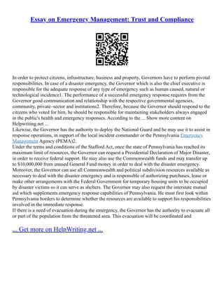 Essay on Emergency Management: Trust and Compliance
In order to protect citizens, infrastructure, business and property, Governors have to perform pivotal
responsibilities. In case of a disaster emergency, the Governor which is also the chief executive is
responsible for the adequate response of any type of emergency such as human caused, natural or
technological incidence1. The performance of a successful emergency response requires from the
Governor good communication and relationship with the respective governmental agencies,
community, private–sector and institutions2. Therefore, because the Governor should respond to the
citizens who voted for him, he should be responsible for maintaining stakeholders always engaged
in the public's health and emergency responses. According to the ... Show more content on
Helpwriting.net ...
Likewise, the Governor has the authority to deploy the National Guard and he may use it to assist in
response operations, in support of the local incident commander or the Pennsylvania Emergency
Management Agency (PEMA)2.
Under the terms and conditions of the Stafford Act, once the state of Pennsylvania has reached its
maximum limit of resources, the Governor can request a Presidential Declaration of Major Disaster,
in order to receive federal support. He may also use the Commonwealth funds and may transfer up
to $10,000,000 from unused General Fund money in order to deal with the disaster emergency.
Moreover, the Governor can use all Commonwealth and political subdivision resources available as
necessary to deal with the disaster emergency and is responsible of authorizing purchases, lease or
make other arrangements with the Federal Government for temporary housing units to be occupied
by disaster victims so it can serve as shelters. The Governor may also request the interstate mutual
aid which supplements emergency response capabilities of Pennsylvania. He must first look within
Pennsylvania borders to determine whether the resources are available to support his responsibilities
involved in the immediate response.
If there is a need of evacuation during the emergency, the Governor has the authority to evacuate all
or part of the population from the threatened area. This evacuation will be coordinated and
... Get more on HelpWriting.net ...
 