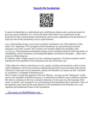 Speech On Secularism
It cannot be denied that in a multicultural and a multifarious religious state, secularism cannot be
given any precise definition. It is a tool in the hands of the State to use it judiciously for the
promotion of inter–communal peace and harmony, and to ensure, depending on the peculiarities of
each case, that all the communities receive equal treatment.
India waited another twenty–seven years to enshrine secularism as one of the objectives of the
nation. On 1 September 1976, through the 42nd Amendment Act, passed during an internal
emergency, the words "secular" and "socialist were formally added to the preamble of the
Constitution. Then proposed constitutional changes can be considered under the following heads: (i)
Amendability of the Constitution; (ii) Fundamental Rights; (iii) Directive Principles ... Show more
content on Helpwriting.net ...
R. Gokhale, made a lengthy speech on its far–reachingconsequences. Yet about secularism and its
introduction in the preamble of the Constitution, this was 'all he had to say:
"(T)he objectives which we had always in view, namely, socialism and secularism, which we have
tried to implement, will be more and more implemented and will be more accurately and correctly
reflected in a basic part of our Constitution, namely, the Preamble. Let anyone say that "socialism"
or "secularism" is incapable of definition (sic)."
Well, in order to accept that argument of the Law Minister , one may say that "democracy" in that
sense is also incapable of definition because, it is understood in different ways in different countries.
But, there is consensus on the way we practice democracy. In the same way, the meanings of the
words "socialism" and "secularism" are well understood and embedded in the Constitution. Thus, all
the argument seems futile but the main objective of the amendment to the Preamble was a very
important and fundamental feature of the Amendment
... Get more on HelpWriting.net ...
 