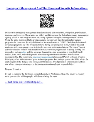 Emergency Management And The Homeland Security Information...
Introduction Emergency management functions around four main ideas, mitigation, preparedness,
response, and recovery. These terms are widely used throughout the federal emergency management
agency, which in turn integrates them into every aspect of emergency management as a whole.
Using the terms mentioned helps create programs such as web–based situational awareness
programs the Homeland Security Information Network known as "HSIN". Web–based situational
awareness programs are vital programs to have during any emergency event, whether it is used
during an active emergency event, training for an event, or for everyday use. The city of Everett
currently uses one form of web–based situational awareness program that is mainly used by first
responders such as police and fire agencies. Integrating a new system that is beneficial for all
federal, state, local, and tribal agencies as well as organizations is the most beneficial for
interoperability. The current city emergency management plans uses HAZUS software, Wireless
Emergency Alert and some other great software programs. But, using a system like HSIN allows for
each program to be dumped into one system that paints a broad picture of situations as it unfolds
that allows emergency managers or incident commanders delegate responsibilities.
Program Overview
Everett is currently the third most populated county in Washington State. The county is roughly
three quarters of a million people, with Everett being the most
... Get more on HelpWriting.net ...
 