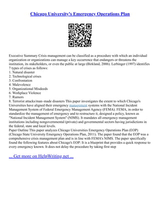 Chicago University's Emergency Operations Plan
Executive Summary Crisis management can be classified as a procedure with which an individual
organization or organizations can manage a key occurrence that endangers or threatens the
institution, its stakeholders, or even the public at large (Birkland, 2006). Lerbinger (1997) identifies
7 types of crises as follows:
1. Natural disaster
2. Technological crises
3. Confrontation
4. Malevolence
5. Organizational Misdeeds
6. Workplace Violence
7. Rumors
8. Terrorist attacks/man–made disasters This paper investigates the extent to which Chicago's
Universities have aligned their emergency management systems with the National Incident
Management System of Federal Emergency Management Agency (FEMA). FEMA, in order to
standardize the management of emergency and to restructure it, designed a policy, known as
"National Incident Management System" (NIMS). It mandates all emergency management
institutions including nongovernmental (private) and governmental sectors having jurisdictions in
the federal, state and local levels.
Paper Outline This paper analyzes Chicago Universities Emergency Operations Plan (EOP)
(Chicago State University Emergency Operations Plan, 2011). The paper found that the EOP was a
comprehensive crisis management plan and is in line with FEMA's NIMS. The paper specifically
found the following features about Chicago's EOP: It is a blueprint that provides a quick response to
every emergency known. It does not delay the procedure by taking first step
... Get more on HelpWriting.net ...
 