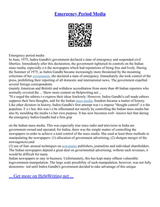 Emergency Period Media
Emergency period media
In June, 1975, Indira Gandhi's government declared a state of emergency and suspended civil
liberties. Immediately after this declaration, the government tightened its controls on the Indian
mass media, especially o n the newspapers which had reputations of being free and lively. During
the Summer of 1975, as Indira Gandhi became increasingly more threatened by the mounting
criticisms of her government, she declared a state of emergency. Immediately she took control of the
press, prohibiting their reporting of all domestic and international news. The government expelled
several foreign correspondents
(mainly American and British) and withdrew accreditation from more than 40 Indian reporters who
normally covered the ... Show more content on Helpwriting.net ...
"H e urged the editors t o express their ideas fearlessly: However, Indira Gandhi's call made editors
suppress their best thoughts, and for the Indian mass media, freedom became a matter of history.
Like other dictators in history, Indira Gandhi's first attempt was t o impose "thought control" o n the
populous. F o r her, this was t o be effectuated not merely by controlling the Indian mass media but
also by moulding the media t o her own purpose. It has now becomea well– known fact that during
the emergency Indira Gandhi had a firm grip
on the Indian mass media. This was especially true since radio and television in India are
government owned and operated; for Indira, there was the simple matter of controlling the
newspapers in order to achieve a total control of the mass media. She used at least three methods in
manipulating the newspapers: (1) allocation of government advertising; (2) shotgun merger of the
newsagencies;and
(3) use of fear–arousal techniques on newspaper publishers, journalists and individual shareholders.
The Indian newspapers depend a great deal on governmental advertising; without such revenues, it
would be difficult for many
Indian newspapers to stay in business. Unfortunately, this has kept many ofthem vulnerable
togovernment manipulation. The large scale possibility of such manipulation, however, was not fully
demonstra– ted until Indira Gandhi's government decided to take advantage of this unique
... Get more on HelpWriting.net ...
 