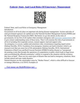Federal, State, And Local Roles Of Emergency Management
Federal, State, and Local Roles in Emergency Management
Introduction
Government at all levels plays an important role during disaster management. Actions and roles of
each government agencies are spelled out in the National Incident Management System (NIMS) and
the National Response Framework (NRF). But before we go into details on the roles of
governments, let me first of all explain what constitute emergency and emergency management, just
to give clearer understanding some of these terms. Then I will examine the roles of governments at
all level including first responder actions, mutual support, lead and support roles.
An emergency is a severe, sudden and sometimes risky circumstances requiring urgent action
(Salman Sawalha, 2014). Escalation of an emergency situation can lead to disaster; which is an
unusual event that can cause lost of life and property (Salman Sawalha, 2014). International
Federation of Red Cross and Red Crescent Societies (IFRRCS) define disaster as "unexpected
devastating events that disrupts the operations of a population or public which leads to huge losses
and overwhelmed the affected community 's ability to respond to the situation with the resources
they have at hand". There are two main types of disaster that can lead to emergency situations; these
include natural and man–made disasters.
Natural disasters are the catastrophes cause by "Mother Nature", which is often difficult to forecast
or manage (Morrison, et al 2014). Examples of
... Get more on HelpWriting.net ...
 
