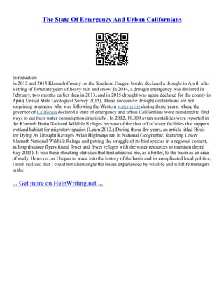 The State Of Emergency And Urban Californians
Introduction
In 2012 and 2013 Klamath County on the Southern Oregon border declared a drought in April, after
a string of fortunate years of heavy rain and snow. In 2014, a drought emergency was declared in
February, two months earlier than in 2013, and in 2015 drought was again declared for the county in
April( United State Geological Survey 2015). These successive drought declarations are not
surprising to anyone who was following the Western water crisis during those years, where the
governor of California declared a state of emergency and urban Californians were mandated to find
ways to cut their water consumption drastically . In 2012, 10,000 avian mortalities were reported in
the Klamath Basin National Wildlife Refuges because of the shut off of water facilities that support
wetland habitat for migratory species (Learn 2012.) During those dry years, an article titled Birds
are Dying As Drought Ravages Avian Highways ran in National Geographic, featuring Lower
Klamath National Wildlife Refuge and putting the struggle of its bird species in a regional context,
as long distance flyers found fewer and fewer refuges with the water resources to maintain them(
Kay 2015). It was these shocking statistics that first attracted me, as a birder, to the basin as an area
of study. However, as I began to wade into the history of the basin and its complicated local politics,
I soon realized that I could not disentangle the issues experienced by wildlife and wildlife managers
in the
... Get more on HelpWriting.net ...
 