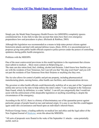 Overview Of The Model State Emergency Health Powers Act
Simply put, the Model State Emergency Health Powers Act (MSEHPA) completely ignores
constitutional law. It also fails to take into account that states have their own emergency
preparedness laws and procedures in place. (Richards & Rathbun, 2003)
Although this legislation was recommended as a means to help states protect citizens against
bioterrorist attacks and deal with national defense issues, (Katz, 2018), it is unconstitutional as it
proposes giving state public health officials expansive police powers under the pretext of controlling
epidemics during public health emergencies.
Problems with the MSEHPA
One of the most controversial provisions in this model legislation is the requirement that citizens
must submit to medical ... Show more content on Helpwriting.net ...
The state can also ration food, fuel, clothing, alcohol and firearms. I don't know how familiar you
are with the residents of East Tennessee, but I can tell you that "this dog won't hunt" and you will
not part the residents of East Tennessee from their firearms or anything else they own.
The Act also allows for control of public and private property, including pharmaceutical
manufacturing plants, nursing homes, other health care facilities, and communications devices.
The governor or other health officials could theoretically mobilize all or any part of the "organized
militia into service to the state to help enforce the state's orders." I am a Sergeant in the Tennessee
State Guard, which, by definition, is a state "militia". I can tell you categorically that I would not
assist with the enforcement of this despicable legislation or anything resembling it, despite the
circumstances of the emergency.
According to the ACLU, there is a history of discriminatory use of the quarantine power against
particular groups of people based on race and national origin. It is easy to see that this could happen
again under dire circumstances and based upon an individual's inherent biases.
Professor George Annas, a leading authority on medical law and ethics and the legal editor of the
New England Journal of Medicine, wrote this about the MSEHPA:
"All sorts of proposals were floated in the wake of the September 11 attacks – some potentially
useful, such as
 