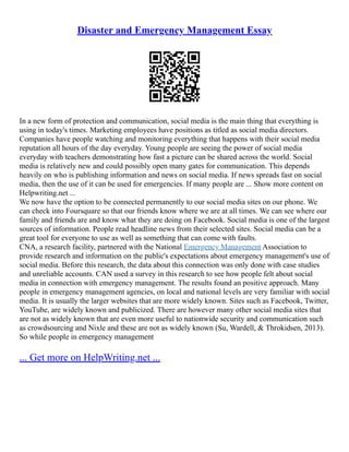 Disaster and Emergency Management Essay
In a new form of protection and communication, social media is the main thing that everything is
using in today's times. Marketing employees have positions as titled as social media directors.
Companies have people watching and monitoring everything that happens with their social media
reputation all hours of the day everyday. Young people are seeing the power of social media
everyday with teachers demonstrating how fast a picture can be shared across the world. Social
media is relatively new and could possibly open many gates for communication. This depends
heavily on who is publishing information and news on social media. If news spreads fast on social
media, then the use of it can be used for emergencies. If many people are ... Show more content on
Helpwriting.net ...
We now have the option to be connected permanently to our social media sites on our phone. We
can check into Foursquare so that our friends know where we are at all times. We can see where our
family and friends are and know what they are doing on Facebook. Social media is one of the largest
sources of information. People read headline news from their selected sites. Social media can be a
great tool for everyone to use as well as something that can come with faults.
CNA, a research facility, partnered with the National Emergency Management Association to
provide research and information on the public's expectations about emergency management's use of
social media. Before this research, the data about this connection was only done with case studies
and unreliable accounts. CAN used a survey in this research to see how people felt about social
media in connection with emergency management. The results found an positive approach. Many
people in emergency management agencies, on local and national levels are very familiar with social
media. It is usually the larger websites that are more widely known. Sites such as Facebook, Twitter,
YouTube, are widely known and publicized. There are however many other social media sites that
are not as widely known that are even more useful to nationwide security and communication such
as crowdsourcing and Nixle and these are not as widely known (Su, Wardell, & Throkidsen, 2013).
So while people in emergency management
... Get more on HelpWriting.net ...
 