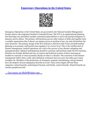 Emergency Operations in the United States
Emergency Operations in the United States are governed by the National Incident Management
System and its sub component Incident Command System. The ICS is an organizational planning
tool that helps sort and define incident command responsibilities to aid in the prompt mitigation of
disasters and its effects. The primary staff positions govern other subsets of skills and together form
a scalable organization that in theory can operate given an incident of any size and still perform the
same functions. The primary design of the ICS structure is flawed in that it does not hold medical
planning as its primary staff position but regulates it to a lower level. This is the Achilles heel of
disaster management, medical operations are vital to the success of any disaster mitigation and
management plan. Medical staff planning should be a primary staff position under the ICS structure.
Disasters are broadly defined and rely on context and technical acumen of those assessing an
incident to correctly or most accurately decide on what is a disaster. The consensus in the disaster
management field is that a solid, clear definition of disaster does not exist, but rather gave many
examples do. Members of the professions of emergency response and planning, and governance
have developed a lexicon adequately describe an event. Those terms largely fall into three
categories; natural hazards, technological hazards, and finally, context hazards. Natural hazards are
extreme geophysical and
... Get more on HelpWriting.net ...
 