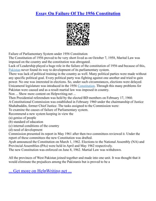 Essay On Failure Of The 1956 Constitution
Failure of Parliamentary System under 1956 Constitution
The Constitution of 1956 proved to be very short lived as on October 7, 1958, Marital Law was
imposed on the country and the constitution was abrogated.
Lack of Leadership played a huge role in the failure of the constitution of 1956 and because of this,
Pakistan never found its way to development of its parliamentary system.
There was lack of political training in the country as well. Many political parties were made without
any specific political goal. Every political party was fighting against one another and tried to gain
power. No one was interested in elections. So, under such circumstances, elections were delayed.
Unicameral legislature was intoduced in the 1956 Constitution. Through this many problems for
Pakistan were caused and as a result martial law was imposed in country.
Non ... Show more content on Helpwriting.net ...
Then Presidential referendum was held by the elected BD members on February 17, 1960.
A Constitutional Commission was established in February 1960 under the chairmanship of Justice
Shahabuddin, former Chief Justice. The tasks assigned to the Commission were:
To examine the causes of failure of Parliamentary system.
Recommend a new system keeping in view the
(a) genius of people
(b) standard of education
(c) internal conditions of the country
(d) need of development
Commission presented its report in May 1961 after then two committees reviewed it. Under the
report of these committees the new Constitution was drafted.
Ayub announced the Constitution on March 1, 1962. Elections to the National Assembly (NA) and
Provincial Assemblies (PAs) were held in April and May 1962 respectively.
The new Constitution was enforced on June 8, 1962. Martial Law was withdrawn.
All the provinces of West Pakistan joined together and made into one unit. It was thought that it
would eliminate the prejudices among the Pakistanis but is proved to be a
... Get more on HelpWriting.net ...
 