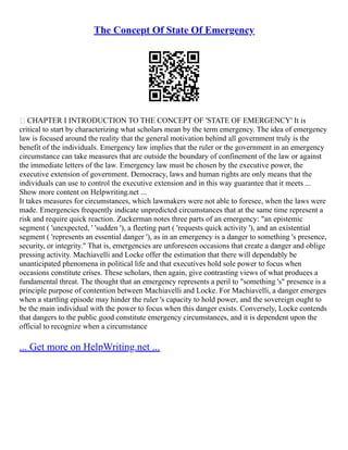 The Concept Of State Of Emergency
 CHAPTER I INTRODUCTION TO THE CONCEPT OF 'STATE OF EMERGENCY' It is
critical to start by characterizing what scholars mean by the term emergency. The idea of emergency
law is focused around the reality that the general motivation behind all government truly is the
benefit of the individuals. Emergency law implies that the ruler or the government in an emergency
circumstance can take measures that are outside the boundary of confinement of the law or against
the immediate letters of the law. Emergency law must be chosen by the executive power, the
executive extension of government. Democracy, laws and human rights are only means that the
individuals can use to control the executive extension and in this way guarantee that it meets ...
Show more content on Helpwriting.net ...
It takes measures for circumstances, which lawmakers were not able to foresee, when the laws were
made. Emergencies frequently indicate unpredicted circumstances that at the same time represent a
risk and require quick reaction. Zuckerman notes three parts of an emergency: "an epistemic
segment ( 'unexpected, ' 'sudden '), a fleeting part ( 'requests quick activity '), and an existential
segment ( 'represents an essential danger '), as in an emergency is a danger to something 's presence,
security, or integrity." That is, emergencies are unforeseen occasions that create a danger and oblige
pressing activity. Machiavelli and Locke offer the estimation that there will dependably be
unanticipated phenomena in political life and that executives hold sole power to focus when
occasions constitute crises. These scholars, then again, give contrasting views of what produces a
fundamental threat. The thought that an emergency represents a peril to "something 's" presence is a
principle purpose of contention between Machiavelli and Locke. For Machiavelli, a danger emerges
when a startling episode may hinder the ruler 's capacity to hold power, and the sovereign ought to
be the main individual with the power to focus when this danger exists. Conversely, Locke contends
that dangers to the public good constitute emergency circumstances, and it is dependent upon the
official to recognize when a circumstance
... Get more on HelpWriting.net ...
 