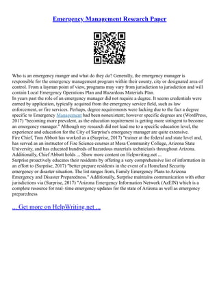 Emergency Management Research Paper
Who is an emergency manger and what do they do? Generally, the emergency manager is
responsible for the emergency management program within their county, city or designated area of
control. From a layman point of view, programs may vary from jurisdiction to jurisdiction and will
contain Local Emergency Operations Plan and Hazardous Materials Plan.
In years past the role of an emergency manager did not require a degree. It seems credentials were
earned by application, typically acquired from the emergency service field, such as law
enforcement, or fire services. Perhaps, degree requirements were lacking due to the fact a degree
specific to Emergency Management had been nonexistent; however specific degrees are (WordPress,
2017) "becoming more prevalent, as the education requirement is getting more stringent to become
an emergency manager." Although my research did not lead me to a specific education level, the
experience and education for the City of Surprise's emergency manager are quite extensive.
Fire Chief, Tom Abbott has worked as a (Surprise, 2017) "trainer at the federal and state level and,
has served as an instructor of Fire Science courses at Mesa Community College, Arizona State
University, and has educated hundreds of hazardous materials technician's throughout Arizona.
Additionally, Chief Abbott holds ... Show more content on Helpwriting.net ...
Surprise proactively educates their residents by offering a very comprehensive list of information in
an effort to (Surprise, 2017) "better prepare residents in the event of a Homeland Security
emergency or disaster situation. The list ranges from, Family Emergency Plans to Arizona
Emergency and Disaster Preparedness." Additionally, Surprise maintains communication with other
jurisdictions via (Surprise, 2017) "Arizona Emergency Information Network (AzEIN) which is a
complete resource for real–time emergency updates for the state of Arizona as well as emergency
preparedness
... Get more on HelpWriting.net ...
 