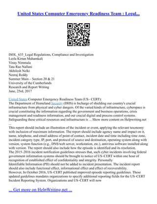 United States Computer Emergency Readiness Team : Legal...
ISOL_633_Legal Regulations, Compliance and Investigation
Leela Kirtan Mahamkali
Vinay Nimmala
Tata Rao Nallani
Akhilesh Nelki
Neeraj Reddy
Summer Main – Section 20 & 21
University of the Cumberlands
Research and Report Writing
June, 25rd, 2017
United States Computer Emergency Readiness Team (US– CERT):
The Department of Homeland Security (DHS) is Incharge of shielding our country's crucial
infrastructure from physical and cyber dangers. Of the varied kinds of infrastructure, cyberspace is
crucial constituting the information regarding the government and business operations, crisis
management and readiness information, and our crucial digital and process control systems.
Safeguarding these critical resources and infrastructure is ... Show more content on Helpwriting.net
...
This report should include an illustration of the incident or event, applying the relevant taxonomy
with inclusion of maximum information. The report should include agency name and impact on it,
name, telephone, and email address of point of contact, incident date and time including time zone,
incident category type, IP, port, and protocol of source and destination, operating system along with
version, system function (e.g., DNS/web server, workstation, etc.), antivirus software installed along
with version. The report should also include how the episode is identified and its resolution.
The 2015–2016 incident notification guidelines stresses that, such cyber incidents involving federal
government information systems should be brought to notice of US–CERT within one hour of
recognition of established effect of confidentiality and integrity. Personally
Identifiable Information (PII) should not be added to incident presentation. The incident report
should also include functional effect, informational effect and effect of recoverability.
However, In October 2016, US–CERT published improved episode reporting guidelines. These
updated guidelines mandates organizations to specify additional reporting fields for the US–CERT
Incident Reporting System. Organizations and US–CERT will now
... Get more on HelpWriting.net ...
 
