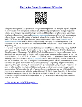 The United States Department Of Justice
Emergency management (EM) addresses how government prepares for, mitigates against, responds
to, and recovers from emergencies and disasters. The law regulating this area changes frequently
with the goal of improving our ability to prevent loss of life and property; however, a recent legal
development has not only hampered emergency management response efforts, but it also threatens
to harm the very vulnerable portion of society it is intended to benefit. The U.S. Department of
Justice (DOJ) has recently adopted an aggressive stance toward enforcing the Americans with
Disabilities Act of 1990 (ADA). First, the legal history leading up to this development will be
examined. Second, this new focus and several recent DOJ cases will be ... Show more content on
Helpwriting.net ...
The specific subject of evacuations and sheltering shall be addressed subsequently during the DOJ
cases segment. At the state level, EM authority lies in Chapter 252 (Chapter 252, Florida Statutes,
"State Emergency Management Act", 2015). While this Chapter sets forth express language, it also
contains broad language, such as "to take such measure as are necessary and appropriate to carry out
the provision of 252.31 – 252.90." (Chapter 252, 2015). Chapter 252 provides the Governor with the
authority to declare or proclaim a state of emergency either for an emergency that has occurred or
one that is imminent. This state of emergency cannot last longer than 60 days, unless renewed by the
Governor. This grants the Governor the following powers: (1) Suspending the provisions of any
regulatory statute; (2) Utilizing all resources of state government; (3) Compelling the evacuation of
some or all areas of the population; (4) Commandeering private property, subject to appropriate
compensation; (5) Suspending the sale of alcohol, firearms, and explosives; and (6) Controlling the
movement of pedestrian and vehicular traffic (Chapter 252, 2015). At the federal level, the seminal
statutory authority governing the federal response to disasters is the Robert T. Stafford Disaster
Relief and Emergency Assistance Act (Stafford, 2013). The Stafford Act was originally enacted in
1988 and has been
... Get more on HelpWriting.net ...
 