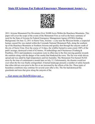 State Of Arizona For Federal Emergency Management Agency (...
2011: Arizona Monument Fire Devastates Over 30,000 Acres Within the Huachuca Mountains. This
paper will cover the scope of the events of the Monument Fires as well as the basic summary of
need for the State of Arizona for Federal Emergency Management Agency (FEMA) funding.
Background. On June 12, 2011 in Sierra Vista, Arizona – a city near the Mexican border, a suspected
human–caused fire was started within the Coronado National Monument Park, along the southern
tip of the Huachuca Mountains in Southern Arizona and quickly shot through the canyons south of
the city of Sierra Vista. Over the course of 14 days, the wildfire burned to some extent 100% of the
park's acreage; destroyed a total of 62 homes, 18 outbuildings and 4 businesses (Youberg &
Pearthree, 2011) and mandatory evacuations were in effect due to the fires moving quickly towards
the outskirts along with the danger of the smoke that blanketed the town. The fire was wind–driven
spread and was aided by high temperatures and low humidity. The Monument Fire burned 30,526
acres by the time of containment a month later on July 12. Unfortunately, the disaster would not
over when the fire was finally extinguished. A burned landscape presents a number of safety hazards
that either did not exist prior to the fire or are increased by the effects of the fire. These types of
hazardous conditions may continue for several years after a fire. The fire had destroyed the
grasslands and trees that grew along the canyons of the
... Get more on HelpWriting.net ...
 
