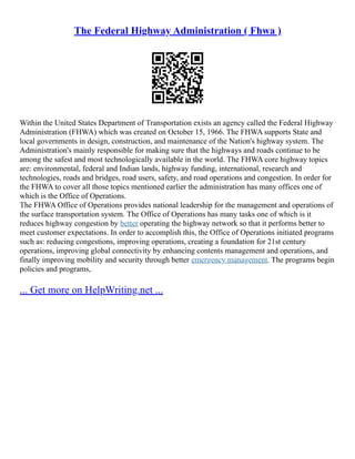 The Federal Highway Administration ( Fhwa )
Within the United States Department of Transportation exists an agency called the Federal Highway
Administration (FHWA) which was created on October 15, 1966. The FHWA supports State and
local governments in design, construction, and maintenance of the Nation's highway system. The
Administration's mainly responsible for making sure that the highways and roads continue to be
among the safest and most technologically available in the world. The FHWA core highway topics
are: environmental, federal and Indian lands, highway funding, international, research and
technologies, roads and bridges, road users, safety, and road operations and congestion. In order for
the FHWA to cover all those topics mentioned earlier the administration has many offices one of
which is the Office of Operations.
The FHWA Office of Operations provides national leadership for the management and operations of
the surface transportation system. The Office of Operations has many tasks one of which is it
reduces highway congestion by better operating the highway network so that it performs better to
meet customer expectations. In order to accomplish this, the Office of Operations initiated programs
such as: reducing congestions, improving operations, creating a foundation for 21st century
operations, improving global connectivity by enhancing contents management and operations, and
finally improving mobility and security through better emergency management. The programs begin
policies and programs,
... Get more on HelpWriting.net ...
 