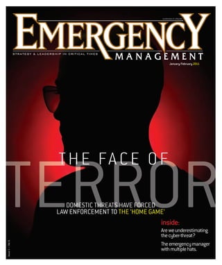 A p blication of e.Republic
                                                      publication e.Repu c
                                                                         p




                                                             January/February 2011




                   T H E FA C E O F

TERROR                DOMESTIC THREATS HAVE FORCED
                        MESTIC
                   LAW ENFORCEMENT TO THE ‘HOME GAME’
                                                   inside:
                                                   Are we underestimating
                                                   the cyber-threat?
Issue 1 — Vol. 6




                                                   The emergency manager
                                                   with multiple hats.
 