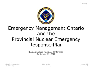 MEDIUM




    Emergency Management Ontario
                 and the
     Provincial Nuclear Emergency
             Response Plan
                      Ontario Eastern Municipal Conference
                              September 13, 2012




Program Development                2012-09-06                Version 1.0
416-212-3464                                                           0
 