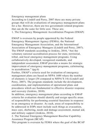 Emergency management plans
According to Lindell and Perry, 2007 there are many private
groups that will do evaluations of emergency management plans
for a fee. However, there are two government-related programs
that can do the same for little cost. These are;
1. The Emergency Management Accreditation Program (EMAP)
EMAP is overseen by people appointed by the Federal
Emergency Management Agency (FEMA), the National
Emergency Management Association, and the International
Association of Emergency Managers (Lindell and Perry, 2007).
The EMAP standards according to Jenkins, 2010, “Are the
voluntary national accreditation process for state, territorial,
tribal, and local emergency management programs. Using
collaboratively developed, recognized standards, and
independent assessment, EMAP provides a means for strategic
improvement of emergency management programs, culminating
in accreditation.” (pg.6)
Further, EMAP’s criteria used for evaluation of emergency
management plans are based on NFPA 1600 where the number
of elements is larger (54 compared to NFPA’S 14) (Lindell and
Perry, 2007). The program standards include the development,
coordination, and implementation of operational plans and
procedures which are fundamental to effective disaster response
and recovery (Jenkins, 2010).
In addition, emergency management plans according to EMAP
criteria for evaluation should identify and assign specific areas
of responsibility for performing essential functions in response
to an emergency or disaster. As such, areas of responsibility to
be addressed in EOPs must include such things as evacuation,
mass care, sheltering, needs and damage assessment, mutual aid,
and military support (Jenkins, 2010).
2. The National Emergency Management Baseline Capability
Assurance Program (BCAP)
This program is overseen by FEMA where the goal of the BCAP
 