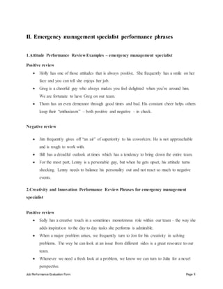 Job Performance Evaluation Form Page 8
II. Emergency management specialist performance phrases
1.Attitude Performance Review Examples – emergency management specialist
Positive review
 Holly has one of those attitudes that is always positive. She frequently has a smile on her
face and you can tell she enjoys her job.
 Greg is a cheerful guy who always makes you feel delighted when you’re around him.
We are fortunate to have Greg on our team.
 Thom has an even demeanor through good times and bad. His constant cheer helps others
keep their “enthusiasm” – both positive and negative – in check.
Negative review
 Jim frequently gives off “an air” of superiority to his coworkers. He is not approachable
and is rough to work with.
 Bill has a dreadful outlook at times which has a tendency to bring down the entire team.
 For the most part, Lenny is a personable guy, but when he gets upset, his attitude turns
shocking. Lenny needs to balance his personality out and not react so much to negative
events.
2.Creativity and Innovation Performance Review Phrases for emergency management
specialist
Positive review
 Sally has a creative touch in a sometimes monotonous role within our team – the way she
adds inspiration to the day to day tasks she performs is admirable.
 When a major problem arises, we frequently turn to Jon for his creativity in solving
problems. The way he can look at an issue from different sides is a great resource to our
team.
 Whenever we need a fresh look at a problem, we know we can turn to Julia for a novel
perspective.
 