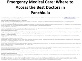 Emergency Medical Care: Where to
Access the Best Doctors in
Panchkula
It is critical to have access to the best healthcare services during medical emergencies. With its expanding healthcare infrastructure, the best doctor in Panchkula provides a
variety of options for people in need of emergency care.
Understanding The Medical Environment in Panchkula:
Start by becoming acquainted with Panchkula’s medical facilities. Locate clinics, hospitals, and other medical facilities that are prepared to handle emergencies.
How to Assemble an Emergency Medical Kit
The secret is to prepare. Put together a complete emergency medical kit with all the necessary supplies, including prescription drugs, first aid supplies, and emergency service
contact information. This guarantees that you can attend to urgent issues while traveling to a medical facility.
Emergency Services and Hotlines:
There are emergency hotlines in Panchkula that can quickly connect you to the right medical services. Incorporate the emergency medical response teams’ and ambulance
services’ phone numbers into your phone contacts and emergency medical kit.
Government-run Medical Facilities:
Emergency care from government hospitals is frequently of high quality. Recognize the services provided by the Government Medical College and Hospital in Panchkula, such
as the availability of knowledgeable physicians, specialized units, and emergency departments.
Providers of Private Healthcare:
Investigate private medical facilities that are renowned for providing superior emergency care. Examine their emergency rooms, specialized divisions, and medical staff’s
qualifications.
Medical Directories and Services for Referrals:
Find seasoned doctors in Panchkula with the aid of online directories and referral services. To make sure you get the best care possible in an emergency, look for physicians
who specialize in emergency medicine, critical care, or related specialties.
Community-Based Health Centers:
In many cases, community health centers are essential for delivering emergency medical care. Examine the Panchkula community health centers and learn about the array of
services they provide, such as emergency response and primary care.
Telemedicine Alternatives:
Telemedicine may be able to offer preliminary advice in emergency situations. Learn about telemedicine platforms and services, which allow you to communicate virtually
with medical professionals and obtain guidance and instructions prior to visiting a physical healthcare facility.
Testimonials and Reviews from Patients:
Use internet resources to read testimonies and patient reviews about Panchkula medical professionals. Experiences from the real world can provide important light on the
standard of emergency medical care that physicians and hospitals provide.
Community-wide Local Resources:
Utilize the community resources available to you, such as local clinics and health programs. Community-based healthcare services not only offer instant support but also act
as a bridge to more comprehensive medical care.
By doing your homework and being ready for emergencies, you can ensure that you will have quick and easy access to the best doctors and hospitals in Panchkula.
Remember that knowing your options can make a big difference in how things turn out in medical situations, and that acting quickly is crucial in emergency situations.
Prioritize your health and well-being in Panchkula, where the healthcare system is always changing, and stay organized and vigilant.
 