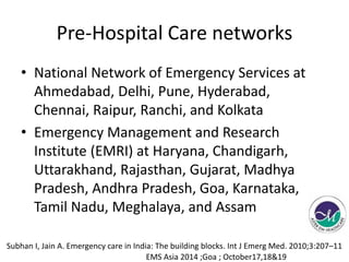 Pre-Hospital Care networks 
• National Network of Emergency Services at 
Ahmedabad, Delhi, Pune, Hyderabad, 
Chennai, Raipur, Ranchi, and Kolkata 
• Emergency Management and Research 
Institute (EMRI) at Haryana, Chandigarh, 
Uttarakhand, Rajasthan, Gujarat, Madhya 
Pradesh, Andhra Pradesh, Goa, Karnataka, 
Tamil Nadu, Meghalaya, and Assam 
Subhan I, Jain A. Emergency care in India: The building blocks. Int J Emerg Med. 2010;3:207–11 
EMS Asia 2014 ;Goa ; October17,18&19 
 