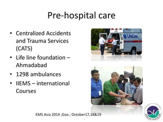 Pre-hospital care 
• Centralized Accidents 
and Trauma Services 
(CATS) 
• Life line foundation – 
Ahmadabad 
• 1298 ambulances 
• IIEMS – international 
Courses 
EMS Asia 2014 ;Goa ; October17,18&19 
 