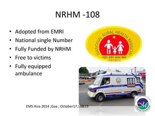 NRHM -108 
• Adopted from EMRI 
• National single Number 
• Fully Funded by NRHM 
• Free to victims 
• Fully equipped 
ambulance 
EMS Asia 2014 ;Goa ; October17,18&19 
 