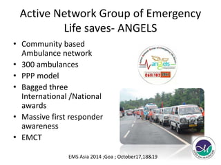 Active Network Group of Emergency 
Life saves- ANGELS 
• Community based 
Ambulance network 
• 300 ambulances 
• PPP model 
• Bagged three 
International /National 
awards 
• Massive first responder 
awareness 
• EMCT 
EMS Asia 2014 ;Goa ; October17,18&19 
 
