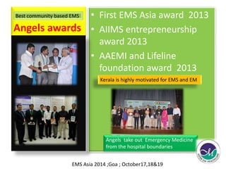 Angels awards 
• First EMS Asia award 2013 
• AIIMS entrepreneurship 
award 2013 
• AAEMI and Lifeline 
foundation award 2013 
Best community based EMS 
Kerala is highly motivated for EMS and EM 
Angels take out Emergency Medicine 
from the hospital boundaries 
EMS Asia 2014 ;Goa ; October17,18&19 
 