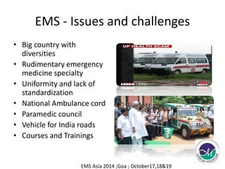 EMS - Issues and challenges 
• Big country with 
diversities 
• Rudimentary emergency 
medicine specialty 
• Uniformity and lack of 
standardization 
• National Ambulance cord 
• Paramedic council 
• Vehicle for India roads 
• Courses and Trainings 
EMS Asia 2014 ;Goa ; October17,18&19 
 