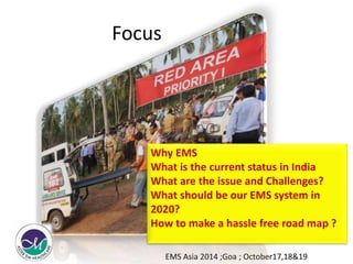 Focus 
Why EMS 
What is the current status in India 
What are the issue and Challenges? 
What should be our EMS system in 
2020? 
How to make a hassle free road map ? 
EMS Asia 2014 ;Goa ; October17,18&19 
 