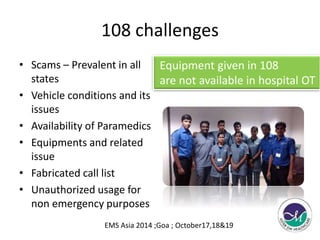 108 challenges 
• Scams – Prevalent in all 
states 
• Vehicle conditions and its 
issues 
• Availability of Paramedics 
• Equipments and related 
issue 
• Fabricated call list 
• Unauthorized usage for 
non emergency purposes 
Equipment given in 108 
are not available in hospital OT 
EMS Asia 2014 ;Goa ; October17,18&19 
 
